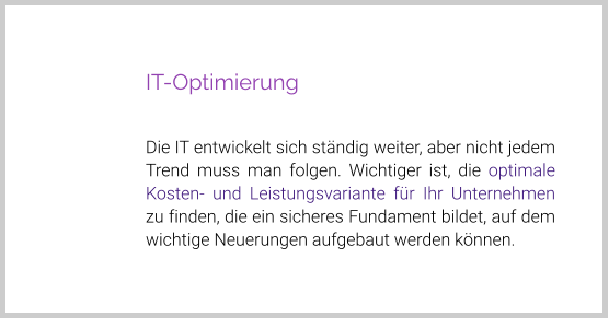 IT-Optimierung  Die IT entwickelt sich ständig weiter, aber nicht jedem Trend muss man folgen. Wichtiger ist, die optimale Kosten- und Leistungsvariante für Ihr Unternehmen zu finden, die ein sicheres Fundament bildet, auf dem wichtige Neuerungen aufgebaut werden können.