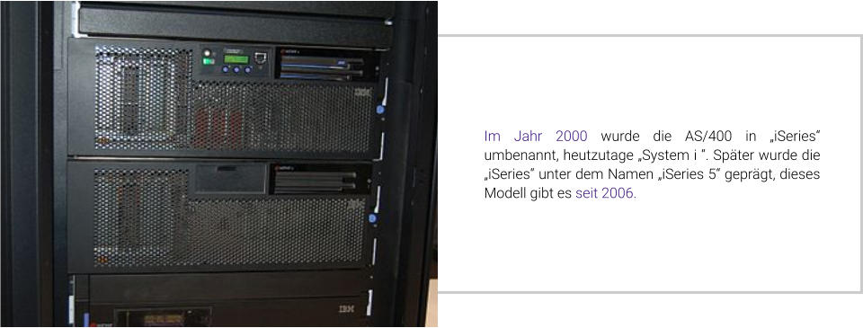 Im Jahr 2000 wurde die AS/400 in „iSeries“ umbenannt, heutzutage „System i “. Später wurde die „iSeries“ unter dem Namen „iSeries 5“ geprägt, dieses Modell gibt es seit 2006.