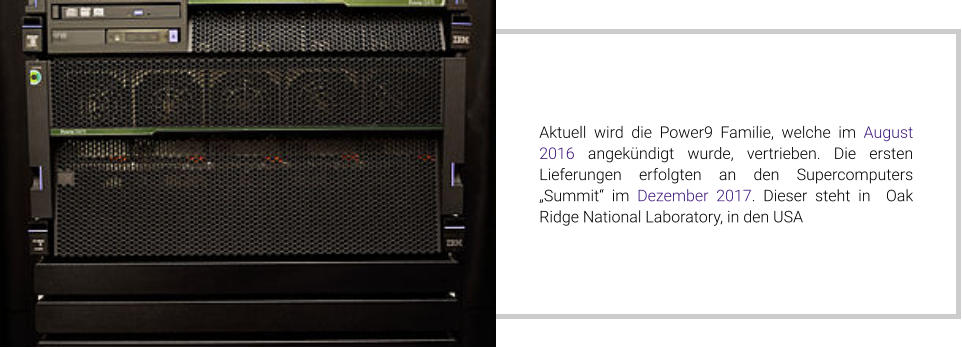 Aktuell wird die Power9 Familie, welche im August 2016 angekündigt wurde, vertrieben. Die ersten Lieferungen erfolgten an den Supercomputers „Summit“ im Dezember 2017. Dieser steht in  Oak Ridge National Laboratory, in den USA