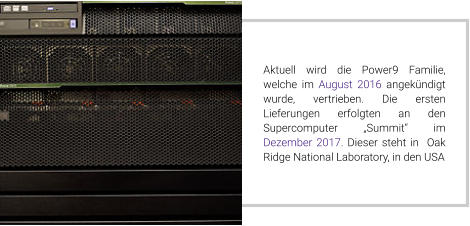 Aktuell wird die Power9 Familie, welche im August 2016 angekündigt wurde, vertrieben. Die ersten Lieferungen erfolgten an den Supercomputer „Summit“ im Dezember 2017. Dieser steht in  Oak Ridge National Laboratory, in den USA