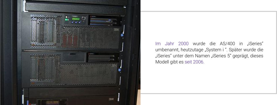 Im Jahr 2000 wurde die AS/400 in „iSeries“ umbenannt, heutzutage „System i “. Später wurde die „iSeries“ unter dem Namen „iSeries 5“ geprägt, dieses Modell gibt es seit 2006.