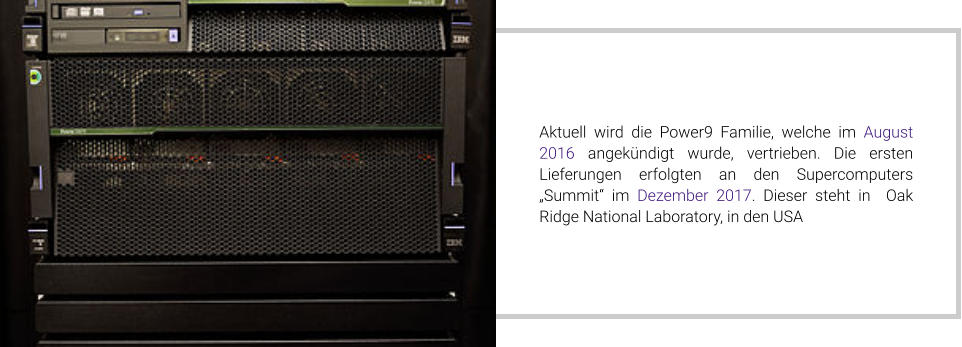 Aktuell wird die Power9 Familie, welche im August 2016 angekündigt wurde, vertrieben. Die ersten Lieferungen erfolgten an den Supercomputers „Summit“ im Dezember 2017. Dieser steht in  Oak Ridge National Laboratory, in den USA