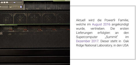 Aktuell wird die Power9 Familie, welche im August 2016 angekündigt wurde, vertrieben. Die ersten Lieferungen erfolgten an den Supercomputer „Summit“ im Dezember 2017. Dieser steht in  Oak Ridge National Laboratory, in den USA